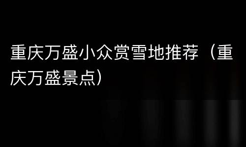 重庆万盛小众赏雪地推荐（重庆万盛景点）