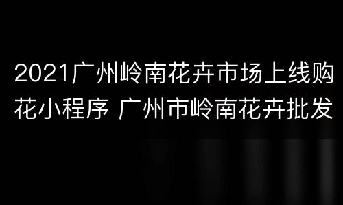 2021广州岭南花卉市场上线购花小程序 广州市岭南花卉批发市场在哪里