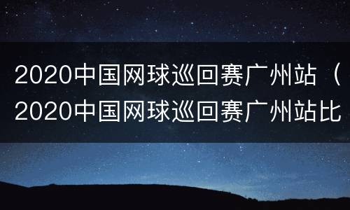 2020中国网球巡回赛广州站（2020中国网球巡回赛广州站比赛）