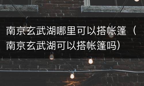 南京玄武湖哪里可以搭帐篷（南京玄武湖可以搭帐篷吗）