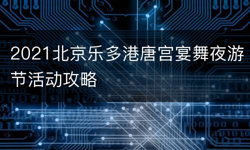 2021北京乐多港唐宫宴舞夜游节活动攻略