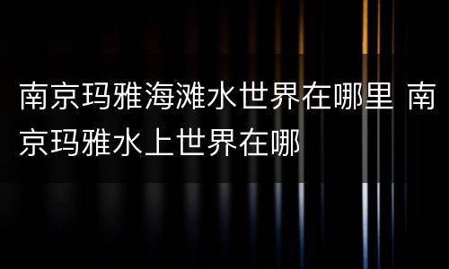 南京玛雅海滩水世界在哪里 南京玛雅水上世界在哪