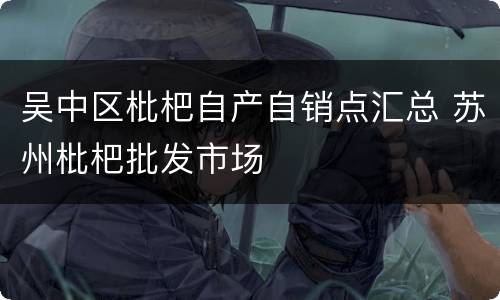 吴中区枇杷自产自销点汇总 苏州枇杷批发市场