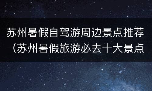 苏州暑假自驾游周边景点推荐（苏州暑假旅游必去十大景点）