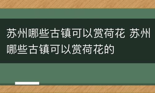 苏州哪些古镇可以赏荷花 苏州哪些古镇可以赏荷花的
