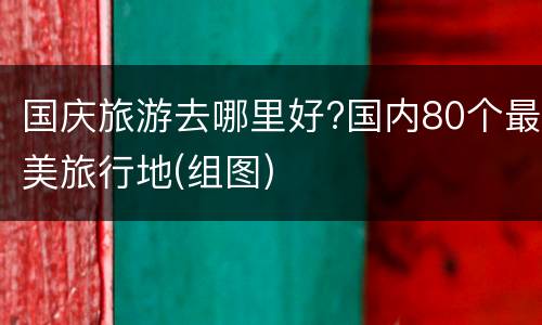 国庆旅游去哪里好?国内80个最美旅行地(组图)