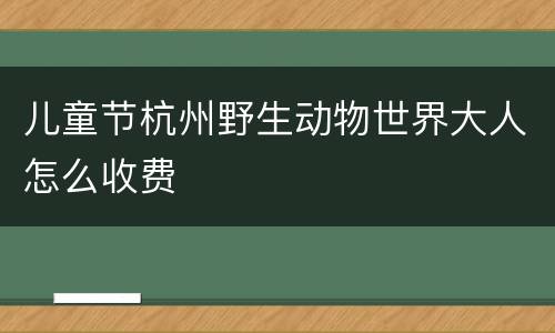 儿童节杭州野生动物世界大人怎么收费