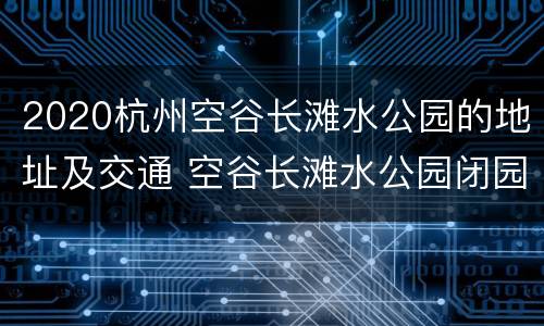 2020杭州空谷长滩水公园的地址及交通 空谷长滩水公园闭园了吗