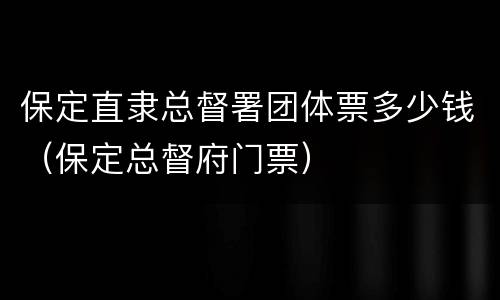 保定直隶总督署团体票多少钱（保定总督府门票）