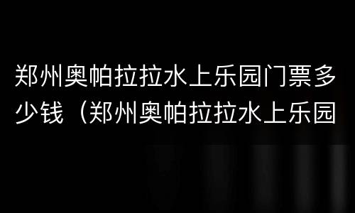 郑州奥帕拉拉水上乐园门票多少钱（郑州奥帕拉拉水上乐园门票多少钱一张?）