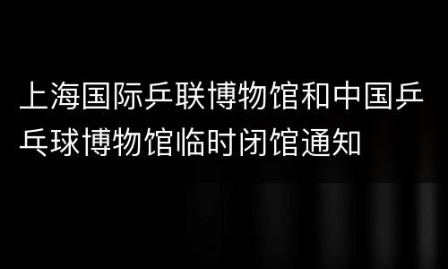 上海国际乒联博物馆和中国乒乓球博物馆临时闭馆通知