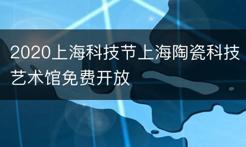 2020上海科技节上海陶瓷科技艺术馆免费开放