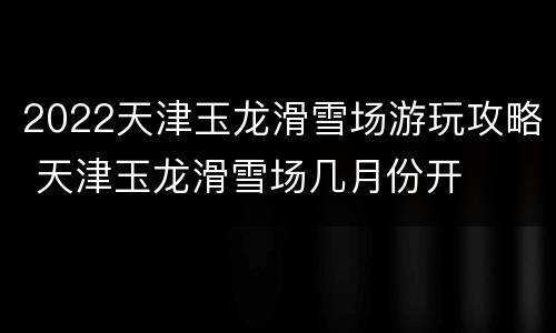 2022天津玉龙滑雪场游玩攻略 天津玉龙滑雪场几月份开