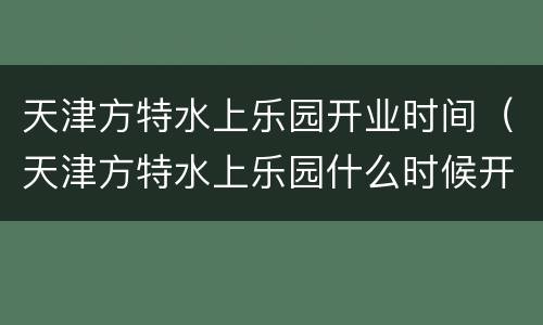 天津方特水上乐园开业时间（天津方特水上乐园什么时候开业）