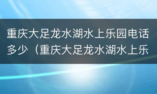 重庆大足龙水湖水上乐园电话多少（重庆大足龙水湖水上乐园电话多少啊）