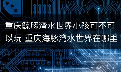 重庆鲸豚湾水世界小孩可不可以玩 重庆海豚湾水世界在哪里