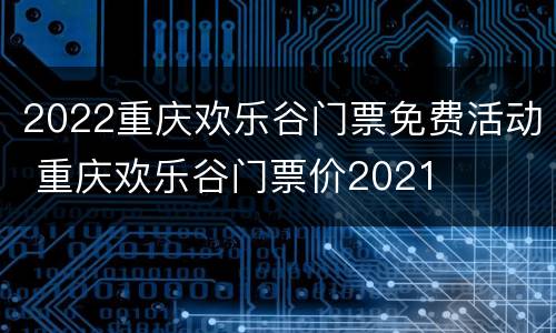 2022重庆欢乐谷门票免费活动 重庆欢乐谷门票价2021
