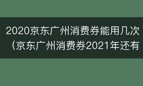 2020京东广州消费券能用几次（京东广州消费券2021年还有吗）