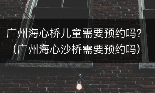 广州海心桥儿童需要预约吗？（广州海心沙桥需要预约吗）