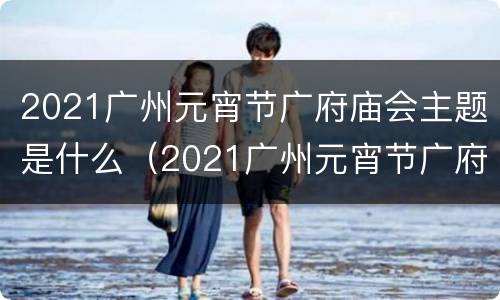 2021广州元宵节广府庙会主题是什么（2021广州元宵节广府庙会主题是什么）
