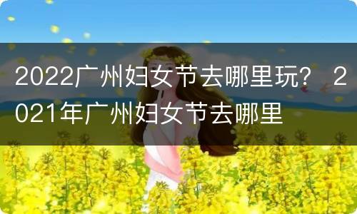 2022广州妇女节去哪里玩？ 2021年广州妇女节去哪里