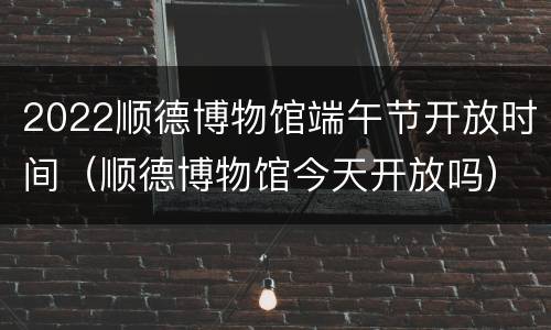 2022顺德博物馆端午节开放时间（顺德博物馆今天开放吗）