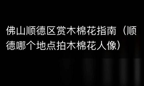 佛山顺德区赏木棉花指南（顺德哪个地点拍木棉花人像）