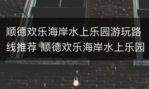 顺德欢乐海岸水上乐园游玩路线推荐 顺德欢乐海岸水上乐园攻略