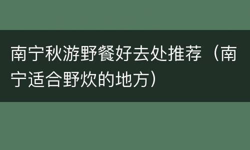 南宁秋游野餐好去处推荐（南宁适合野炊的地方）