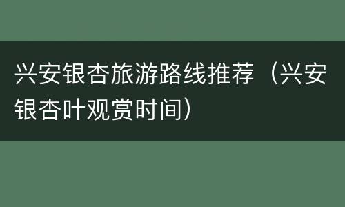 兴安银杏旅游路线推荐（兴安银杏叶观赏时间）