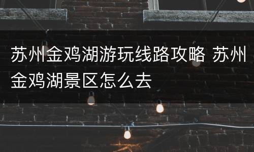 苏州金鸡湖游玩线路攻略 苏州金鸡湖景区怎么去