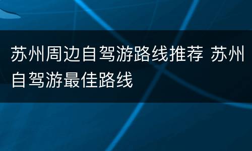 苏州周边自驾游路线推荐 苏州自驾游最佳路线