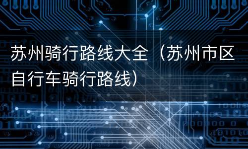 苏州骑行路线大全（苏州市区自行车骑行路线）