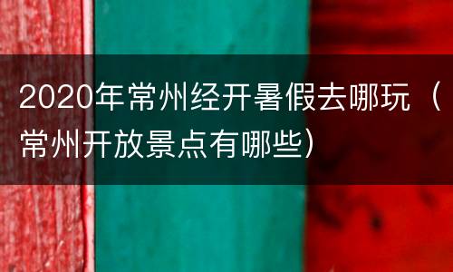 2020年常州经开暑假去哪玩（常州开放景点有哪些）