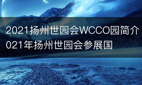 2021扬州世园会WCCO园简介 2021年扬州世园会参展国