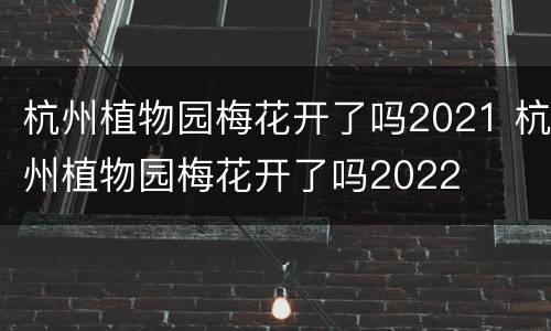 杭州植物园梅花开了吗2021 杭州植物园梅花开了吗2022