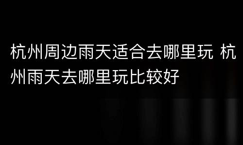 杭州周边雨天适合去哪里玩 杭州雨天去哪里玩比较好