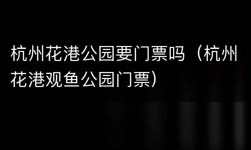 杭州花港公园要门票吗（杭州花港观鱼公园门票）