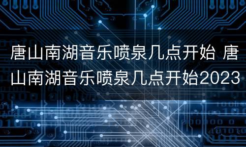 唐山南湖音乐喷泉几点开始 唐山南湖音乐喷泉几点开始2023
