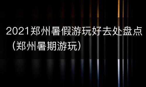 2021郑州暑假游玩好去处盘点（郑州暑期游玩）