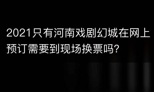 2021只有河南戏剧幻城在网上预订需要到现场换票吗？