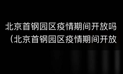 北京首钢园区疫情期间开放吗（北京首钢园区疫情期间开放吗最新消息）