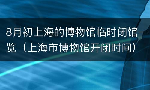 8月初上海的博物馆临时闭馆一览（上海市博物馆开闭时间）