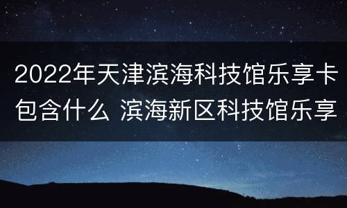 2022年天津滨海科技馆乐享卡包含什么 滨海新区科技馆乐享卡