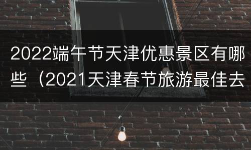 2022端午节天津优惠景区有哪些（2021天津春节旅游最佳去处）
