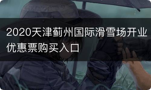 2020天津蓟州国际滑雪场开业优惠票购买入口