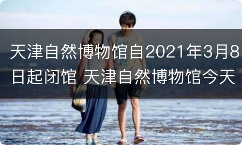 天津自然博物馆自2021年3月8日起闭馆 天津自然博物馆今天开馆吗