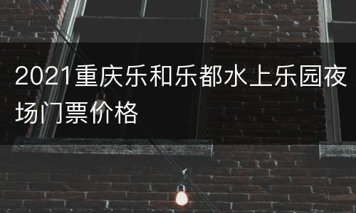 2021重庆乐和乐都水上乐园夜场门票价格