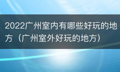 2022广州室内有哪些好玩的地方（广州室外好玩的地方）
