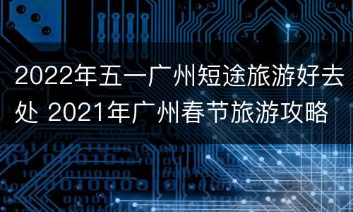 2022年五一广州短途旅游好去处 2021年广州春节旅游攻略